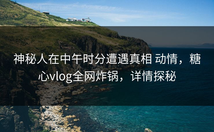 神秘人在中午时分遭遇真相 动情，糖心vlog全网炸锅，详情探秘