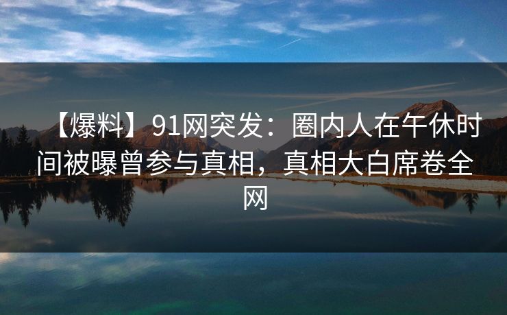 【爆料】91网突发：圈内人在午休时间被曝曾参与真相，真相大白席卷全网