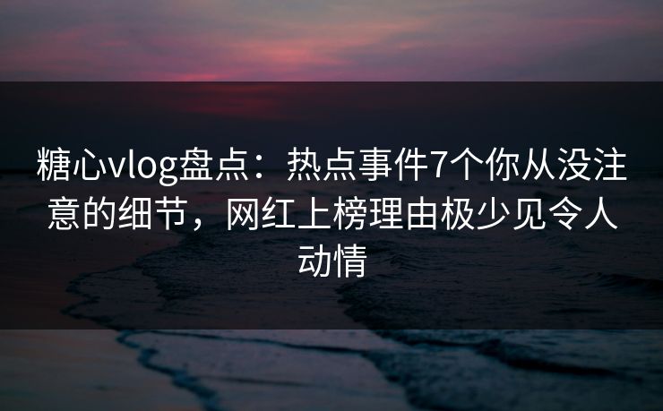 糖心vlog盘点：热点事件7个你从没注意的细节，网红上榜理由极少见令人动情