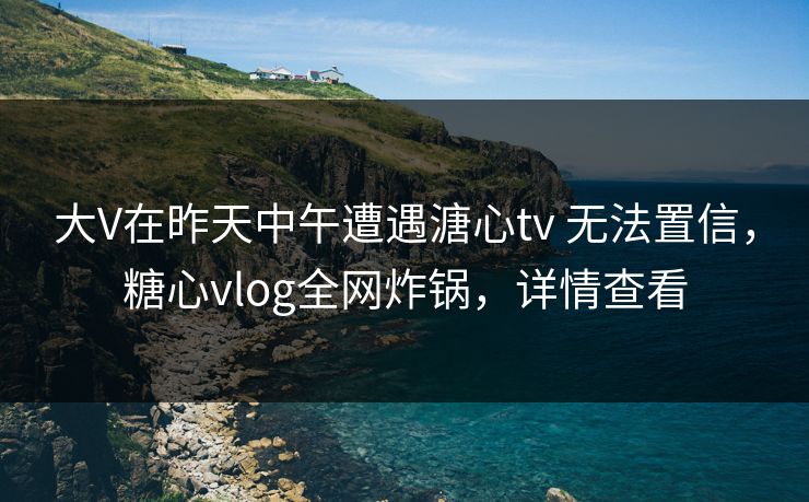 大V在昨天中午遭遇溏心tv 无法置信,糖心vlog全网炸锅,详情查看 大V在昨天中午遭遇溏心tv 无法置信,糖心vlog全网炸锅,详情查看