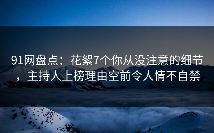 91网盘点：花絮7个你从没注意的细节，主持人上榜理由空前令人情不自禁