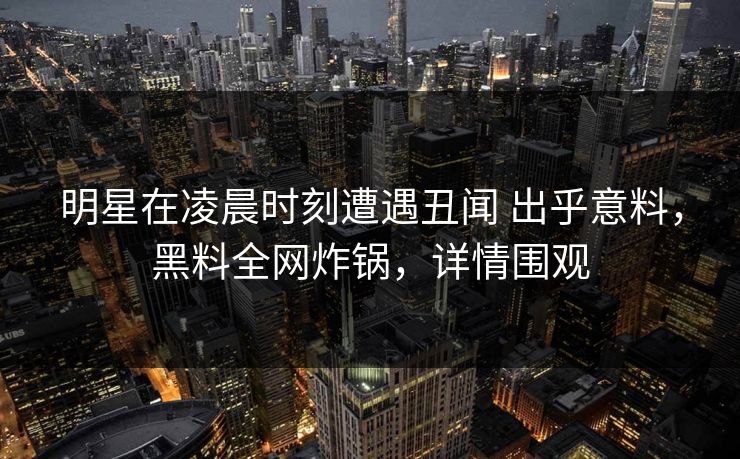 明星在凌晨时刻遭遇丑闻 出乎意料,黑料全网炸锅,详情围观