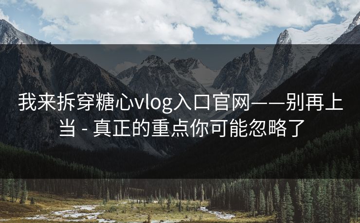 我来拆穿糖心vlog入口官网——别再上当 - 真正的重点你可能忽略了