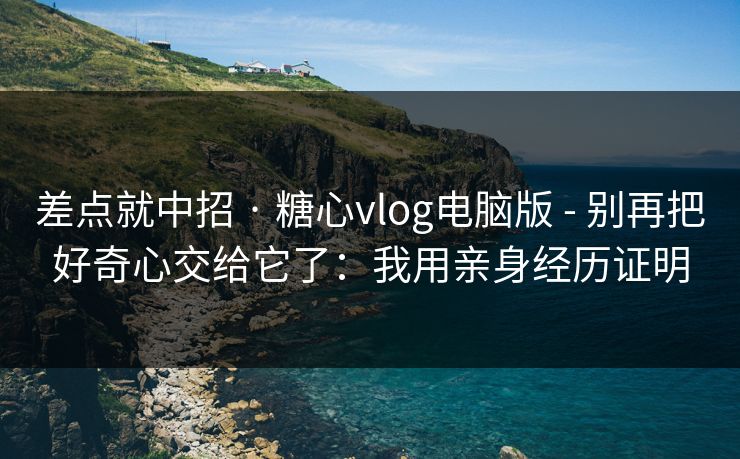 差点就中招 · 糖心vlog电脑版 - 别再把好奇心交给它了：我用亲身经历证明