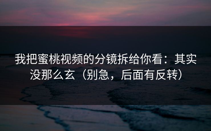 我把蜜桃视频的分镜拆给你看：其实没那么玄（别急，后面有反转）