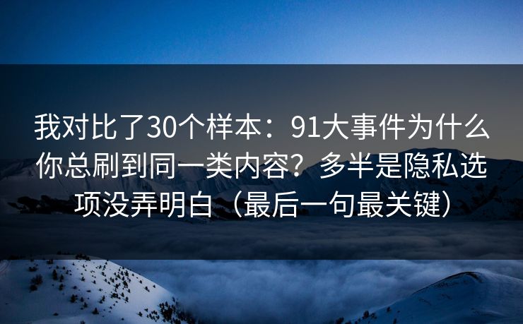 我对比了30个样本：91大事件为什么你总刷到同一类内容？多半是隐私选项没弄明白（最后一句最关键）