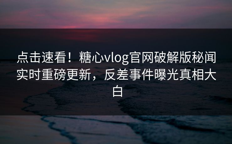点击速看！糖心vlog官网破解版秘闻实时重磅更新，反差事件曝光真相大白