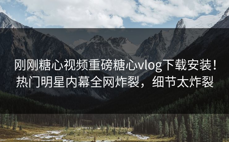 刚刚糖心视频重磅糖心vlog下载安装！热门明星内幕全网炸裂，细节太炸裂