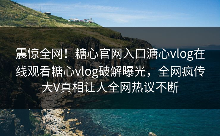 震惊全网！糖心官网入口溏心vlog在线观看糖心vlog破解曝光，全网疯传大V真相让人全网热议不断