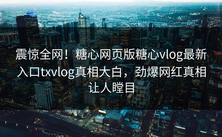 震惊全网！糖心网页版糖心vlog最新入口txvlog真相大白，劲爆网红真相让人瞠目
