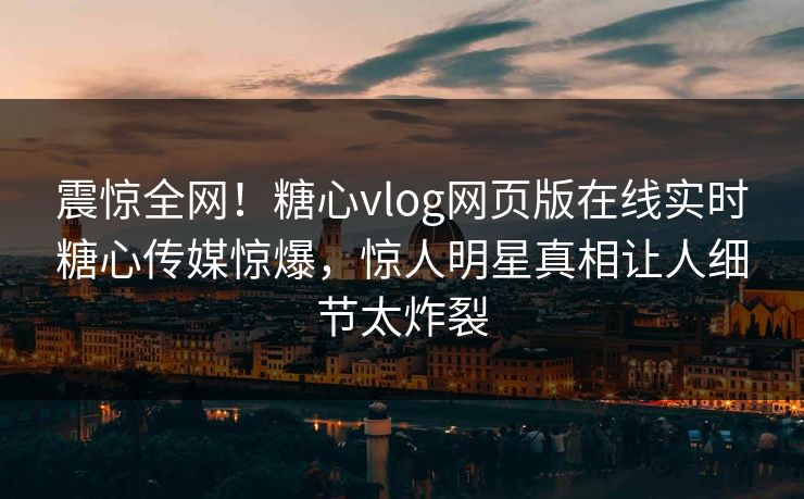震惊全网！糖心vlog网页版在线实时糖心传媒惊爆，惊人明星真相让人细节太炸裂