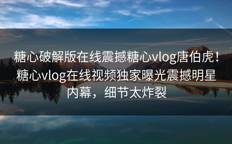 糖心破解版在线震撼糖心vlog唐伯虎！糖心vlog在线视频独家曝光震撼明星内幕，细节太炸裂