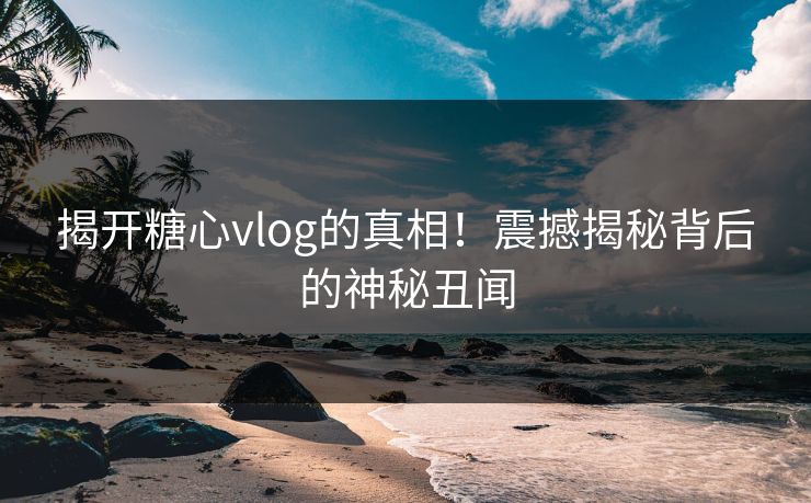 揭开糖心vlog的真相！震撼揭秘背后的神秘丑闻