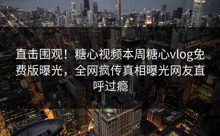 直击围观！糖心视频本周糖心vlog免费版曝光，全网疯传真相曝光网友直呼过瘾