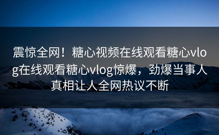 震惊全网！糖心视频在线观看糖心vlog在线观看糖心vlog惊爆，劲爆当事人真相让人全网热议不断