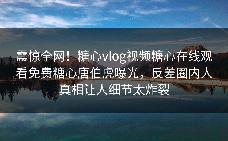 震惊全网！糖心vlog视频糖心在线观看免费糖心唐伯虎曝光，反差圈内人真相让人细节太炸裂