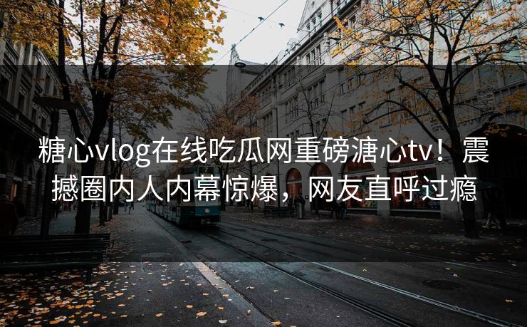 糖心vlog在线吃瓜网重磅溏心tv！震撼圈内人内幕惊爆，网友直呼过瘾