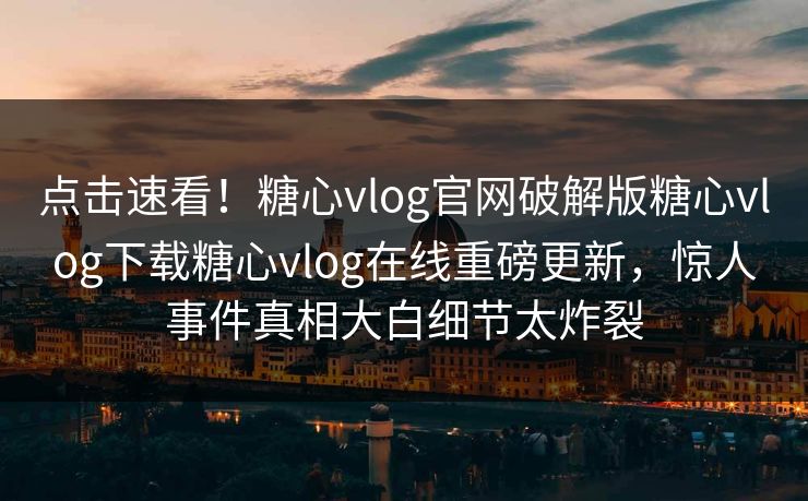 点击速看！糖心vlog官网破解版糖心vlog下载糖心vlog在线重磅更新，惊人事件真相大白细节太炸裂