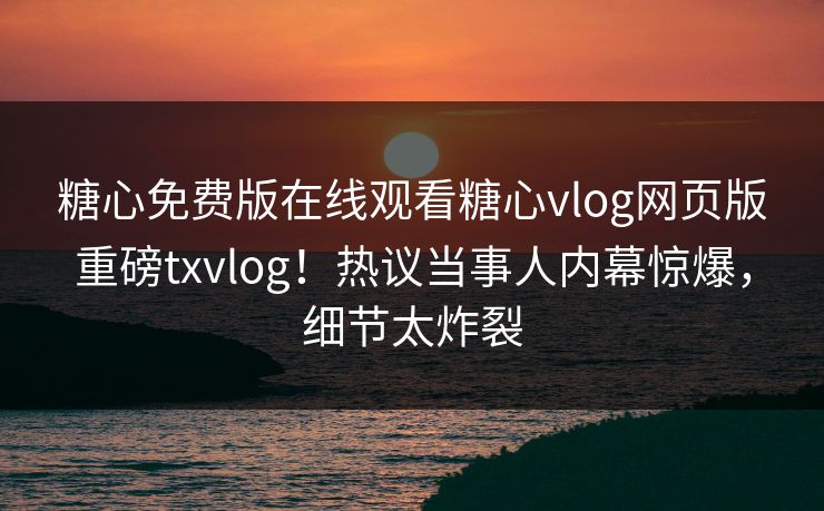 糖心免费版在线观看糖心vlog网页版重磅txvlog！热议当事人内幕惊爆，细节太炸裂