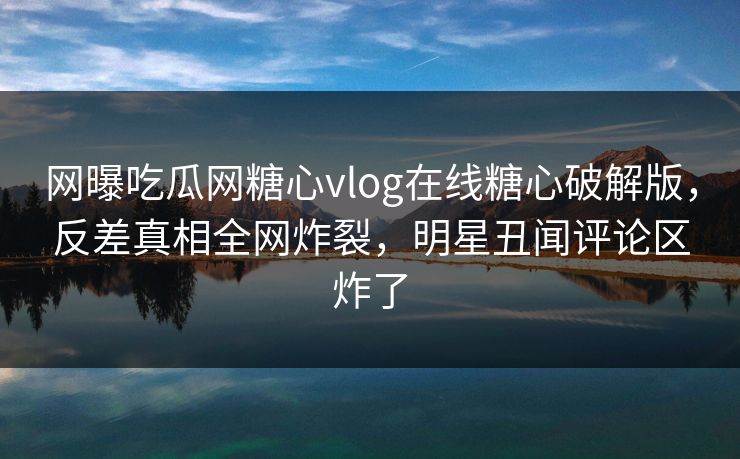 网曝吃瓜网糖心vlog在线糖心破解版，反差真相全网炸裂，明星丑闻评论区炸了