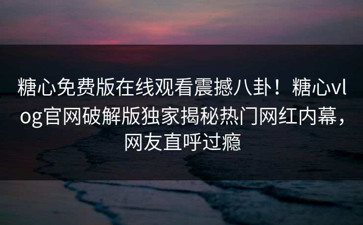糖心免费版在线观看震撼八卦！糖心vlog官网破解版独家揭秘热门网红内幕，网友直呼过瘾