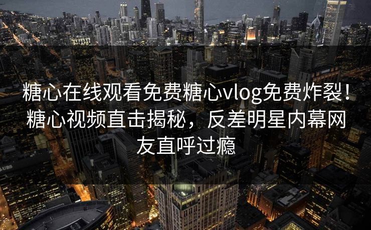 糖心在线观看免费糖心vlog免费炸裂！糖心视频直击揭秘，反差明星内幕网友直呼过瘾