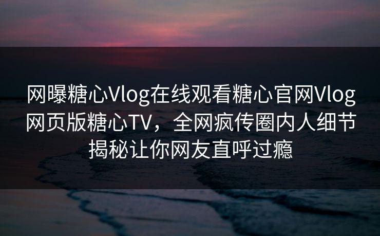 网曝糖心Vlog在线观看糖心官网Vlog网页版糖心TV，全网疯传圈内人细节揭秘让你网友直呼过瘾