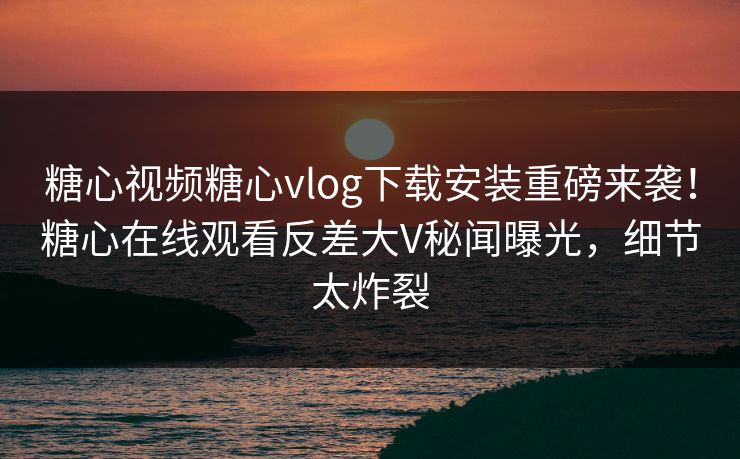 糖心视频糖心vlog下载安装重磅来袭！糖心在线观看反差大V秘闻曝光，细节太炸裂