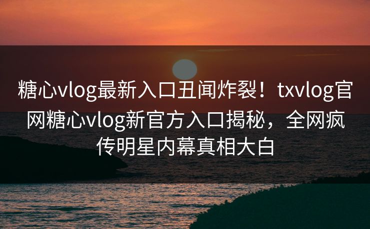 糖心vlog最新入口丑闻炸裂！txvlog官网糖心vlog新官方入口揭秘，全网疯传明星内幕真相大白