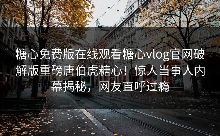 糖心免费版在线观看糖心vlog官网破解版重磅唐伯虎糖心！惊人当事人内幕揭秘，网友直呼过瘾