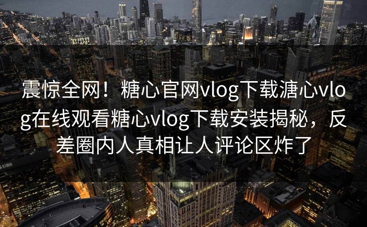 震惊全网！糖心官网vlog下载溏心vlog在线观看糖心vlog下载安装揭秘，反差圈内人真相让人评论区炸了