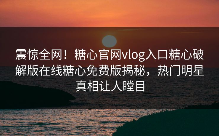 震惊全网！糖心官网vlog入口糖心破解版在线糖心免费版揭秘，热门明星真相让人瞠目