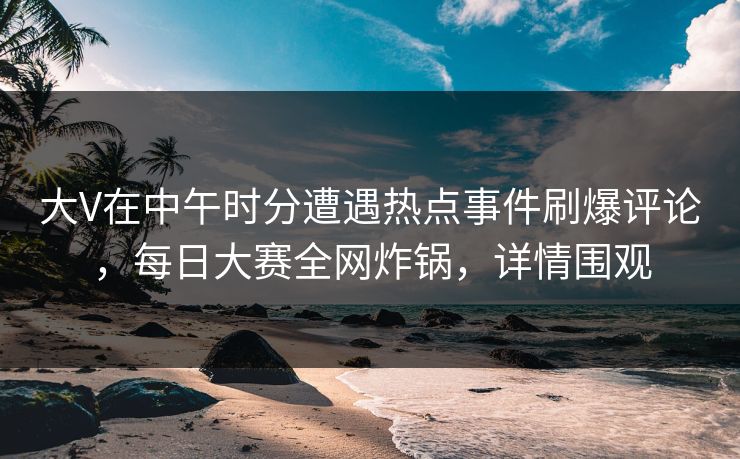 大V在中午时分遭遇热点事件刷爆评论，每日大赛全网炸锅，详情围观