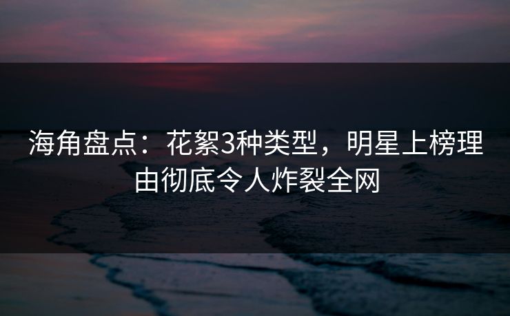 海角盘点：花絮3种类型，明星上榜理由彻底令人炸裂全网