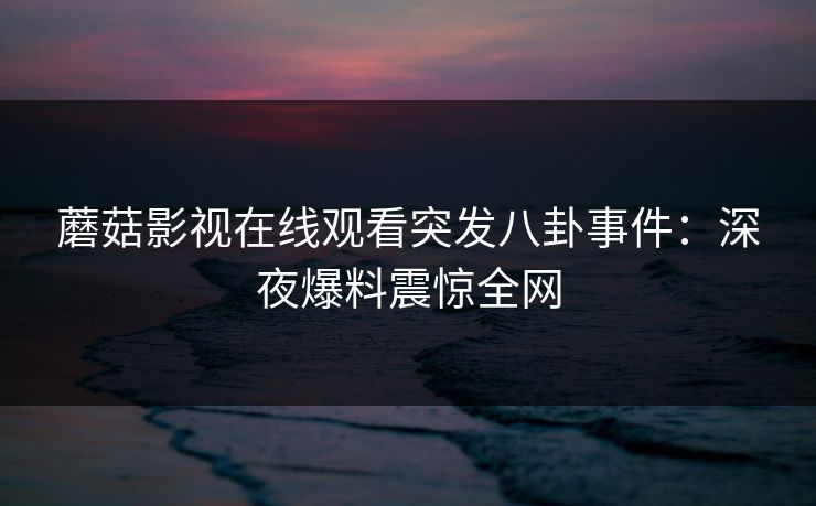 蘑菇影视在线观看突发八卦事件：深夜爆料震惊全网