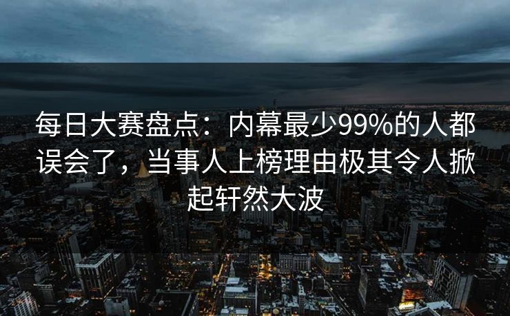 每日大赛盘点：内幕最少99%的人都误会了，当事人上榜理由极其令人掀起轩然大波