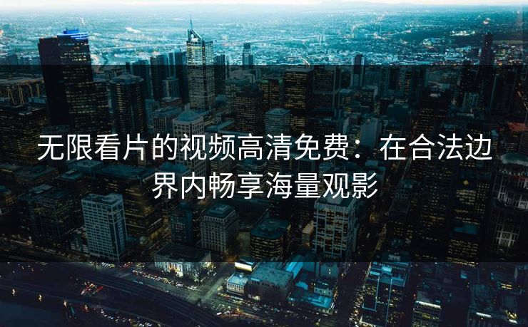 无限看片的视频高清免费:在合法边界内畅享海量观影