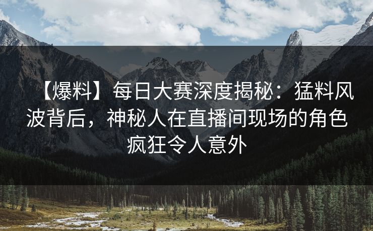 【爆料】每日大赛深度揭秘:猛料风波背后,神秘人在直播间现场的角色疯狂令人意外