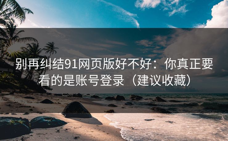 别再纠结91网页版好不好:你真正要看的是账号登录(建议收藏) 别再纠结91网页版好不好:你真正要看的是账号登录(建议收藏)