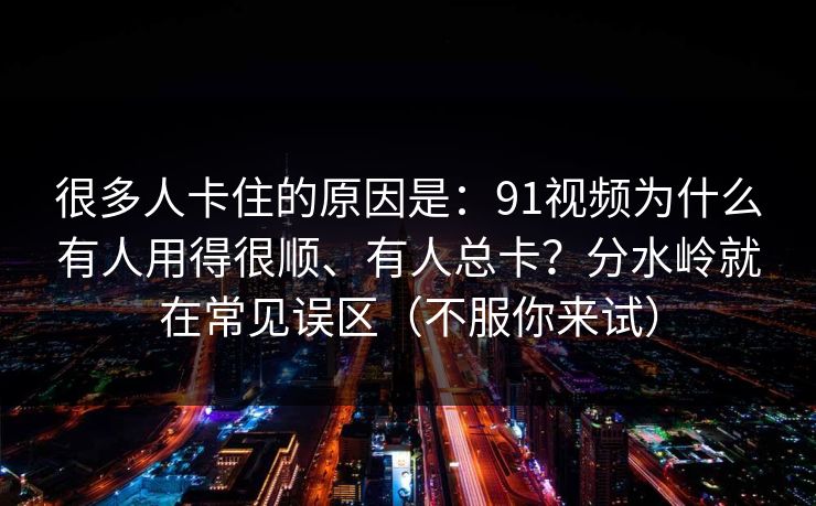 很多人卡住的原因是：91视频为什么有人用得很顺、有人总卡？分水岭就在常见误区（不服你来试）