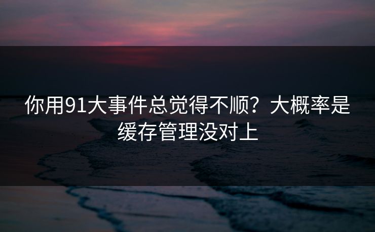 你用91大事件总觉得不顺？大概率是缓存管理没对上