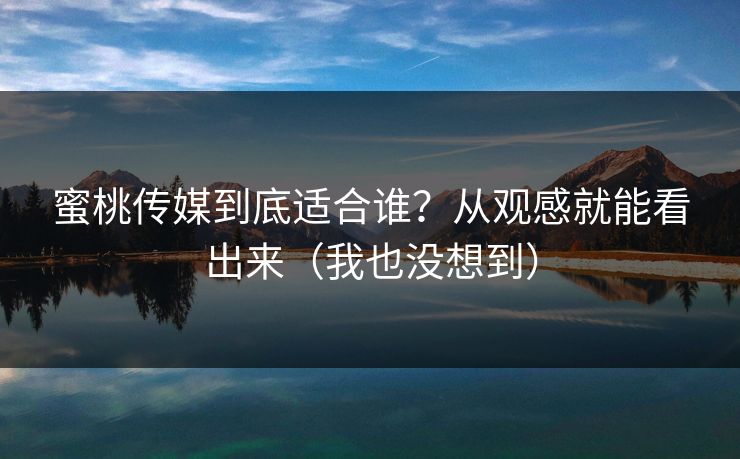 蜜桃传媒到底适合谁？从观感就能看出来（我也没想到）
