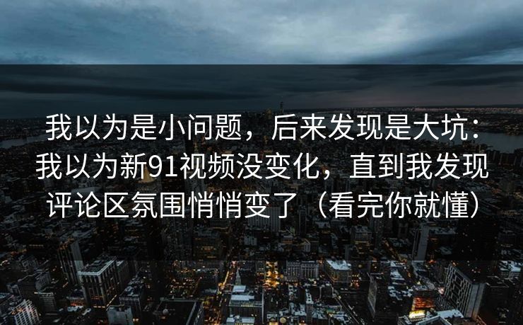 我以为是小问题,后来发现是大坑:我以为新91视频没变化,直到我发现评论区氛围悄悄变了(看完你就懂) 我以为是小问题,后来发现是大坑:我以为新91视频没变化,直到我发现评论区氛围悄悄变了(看完你就懂)