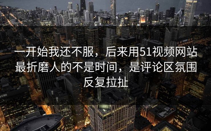 一开始我还不服，后来用51视频网站最折磨人的不是时间，是评论区氛围反复拉扯