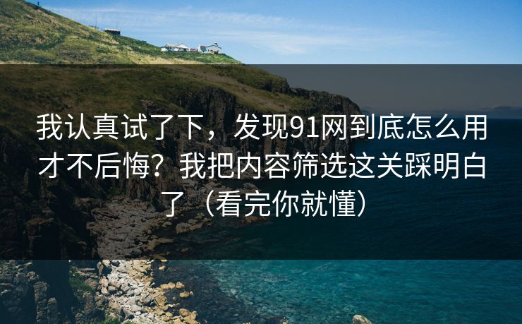 我认真试了下，发现91网到底怎么用才不后悔？我把内容筛选这关踩明白了（看完你就懂）