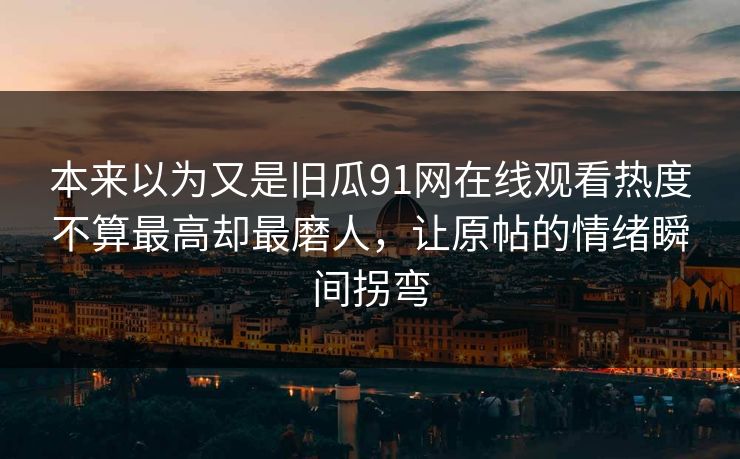 本来以为又是旧瓜91网在线观看热度不算最高却最磨人，让原帖的情绪瞬间拐弯