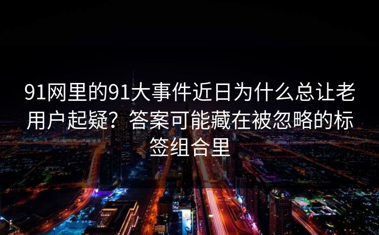 91网里的91大事件近日为什么总让老用户起疑?答案可能藏在被忽略的标签组合里 91网里的91大事件近日为什么总让老用户起疑?答案可能藏在被忽略的标签组合里